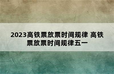 2023高铁票放票时间规律 高铁票放票时间规律五一
